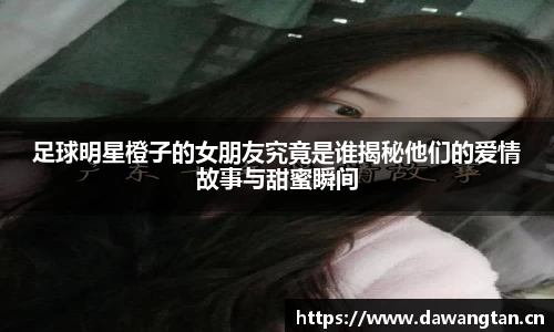 足球明星橙子的女朋友究竟是谁揭秘他们的爱情故事与甜蜜瞬间